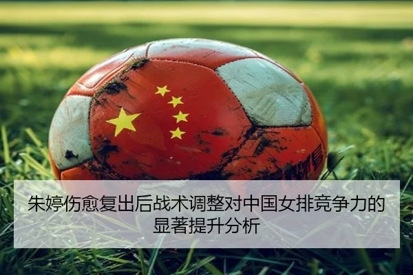 朱婷伤愈复出后战术调整对中国女排竞争力的显著提升分析