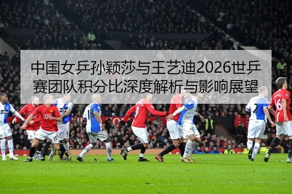 中国女乒孙颖莎与王艺迪2026世乒赛团队积分比深度解析与影响展望